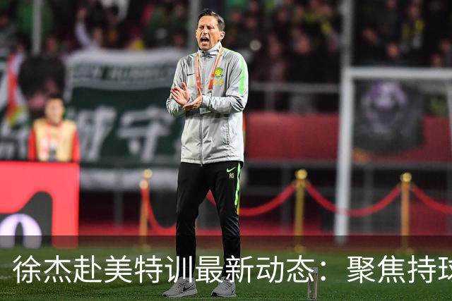 徐杰赴美特训最新动态：聚焦持球与投篮，期待全面进攻蜕变！